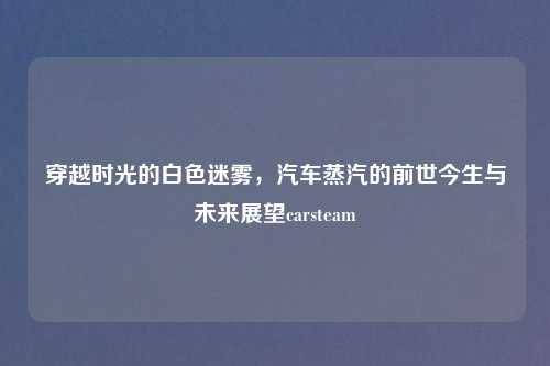 穿越时光的白色迷雾，汽车蒸汽的前世今生与未来展望carsteam