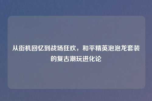 从街机回忆到战场狂欢，和平精英泡泡龙套装的复古潮玩进化论
