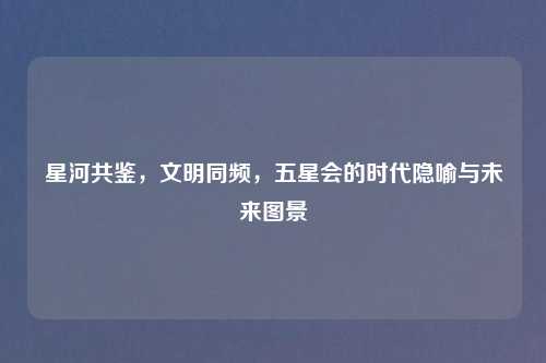 星河共鉴，文明同频，五星会的时代隐喻与未来图景