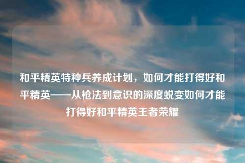 和平精英特种兵养成计划，如何才能打得好和平精英——从枪法到意识的深度蜕变如何才能打得好和平精英王者荣耀