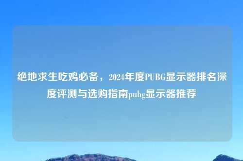 绝地求生吃鸡必备，2024年度PUBG显示器排名深度评测与选购指南pubg显示器推荐
