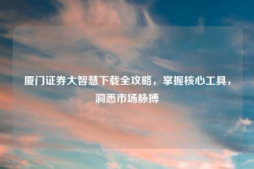 厦门证券大智慧下载全攻略，掌握核心工具，洞悉市场脉搏