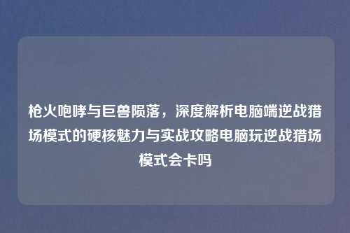 枪火咆哮与巨兽陨落，深度解析电脑端逆战猎场模式的硬核魅力与实战攻略电脑玩逆战猎场模式会卡吗