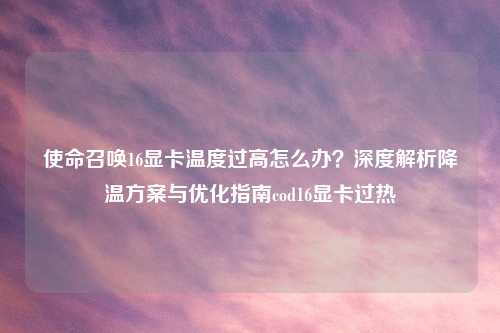 使命召唤16显卡温度过高怎么办？深度解析降温方案与优化指南cod16显卡过热