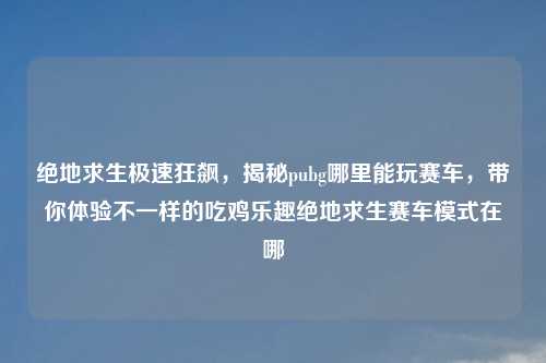 绝地求生极速狂飙，揭秘pubg哪里能玩赛车，带你体验不一样的吃鸡乐趣绝地求生赛车模式在哪