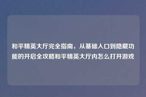 和平精英大厅完全指南，从基础入口到隐藏功能的开启全攻略和平精英大厅内怎么打开游戏