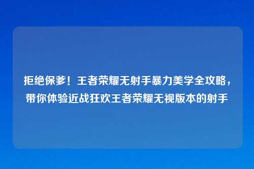 拒绝保爹！王者荣耀无射手暴力美学全攻略，带你体验近战狂欢王者荣耀无视版本的射手
