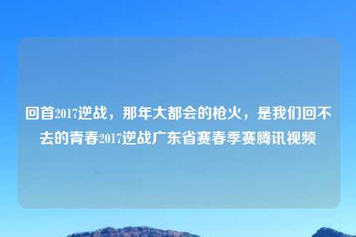 回首2017逆战，那年大都会的枪火，是我们回不去的青春2017逆战广东省赛春季赛腾讯视频