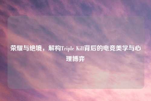 荣耀与绝境，解构Triple Kill背后的电竞美学与心理博弈