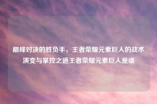 巅峰对决的胜负手，王者荣耀元素巨人的战术演变与掌控之道王者荣耀元素巨人是谁
