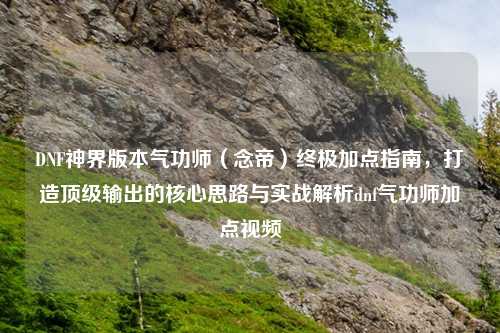 DNF神界版本气功师（念帝）终极加点指南，打造顶级输出的核心思路与实战解析dnf气功师加点视频