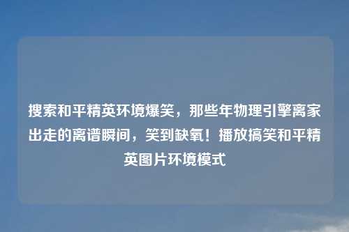 搜索和平精英环境爆笑，那些年物理引擎离家出走的离谱瞬间，笑到缺氧！播放搞笑和平精英图片环境模式