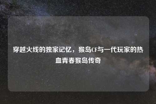 穿越火线的独家记忆，猴岛CF与一代玩家的热血青春猴岛传奇