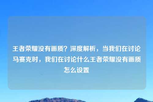 王者荣耀没有画质？深度解析，当我们在讨论马赛克时，我们在讨论什么王者荣耀没有画质怎么设置