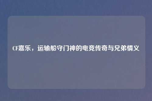 CF嘉乐，运输船守门神的电竞传奇与兄弟情义