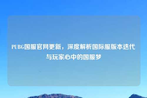 PUBG国服官网更新，深度解析国际服版本迭代与玩家心中的国服梦