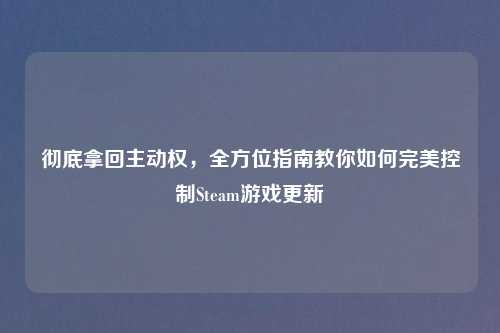 彻底拿回主动权，全方位指南教你如何完美控制Steam游戏更新