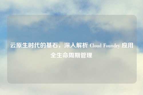 云原生时代的基石，深入解析 Cloud Foundry 应用全生命周期管理