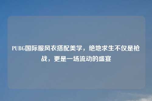 PUBG国际服风衣搭配美学，绝地求生不仅是枪战，更是一场流动的盛宴