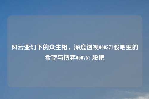 风云变幻下的众生相，深度透视000571股吧里的希望与博弈000767 股吧