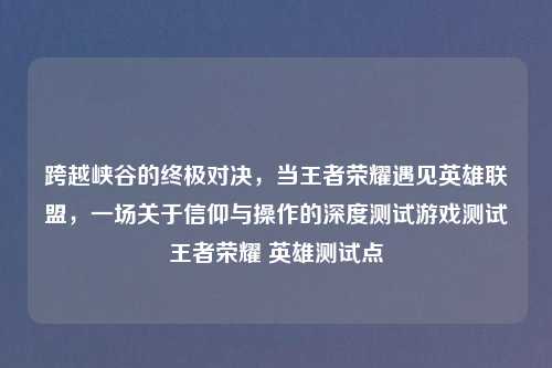 跨越峡谷的终极对决，当王者荣耀遇见英雄联盟，一场关于信仰与操作的深度测试游戏测试王者荣耀 英雄测试点