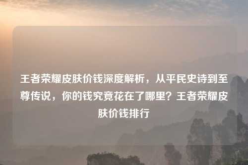 王者荣耀皮肤价钱深度解析，从平民史诗到至尊传说，你的钱究竟花在了哪里？王者荣耀皮肤价钱排行