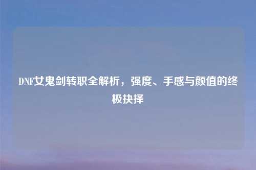 DNF女鬼剑转职全解析，强度、手感与颜值的终极抉择