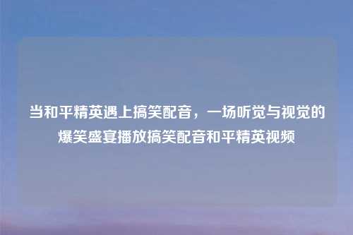 当和平精英遇上搞笑配音，一场听觉与视觉的爆笑盛宴播放搞笑配音和平精英视频
