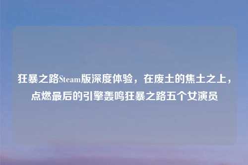 狂暴之路Steam版深度体验，在废土的焦土之上，点燃最后的引擎轰鸣狂暴之路五个女演员