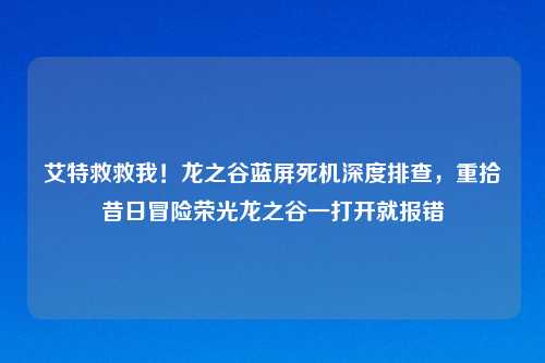 艾特救救我！龙之谷蓝屏死机深度排查，重拾昔日冒险荣光龙之谷一打开就报错