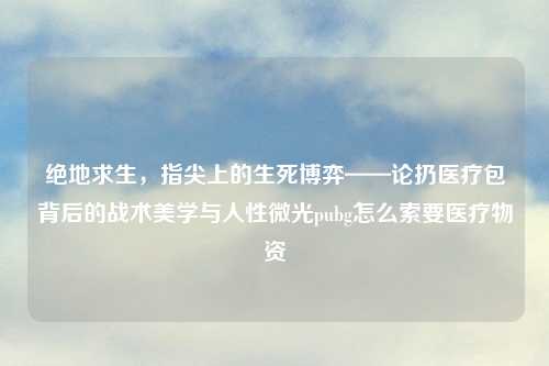 绝地求生，指尖上的生死博弈——论扔医疗包背后的战术美学与人性微光pubg怎么索要医疗物资