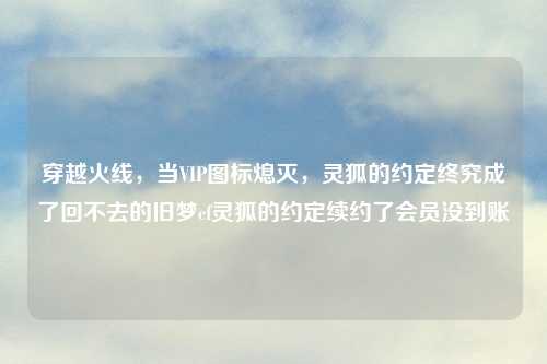 穿越火线，当VIP图标熄灭，灵狐的约定终究成了回不去的旧梦cf灵狐的约定续约了会员没到账
