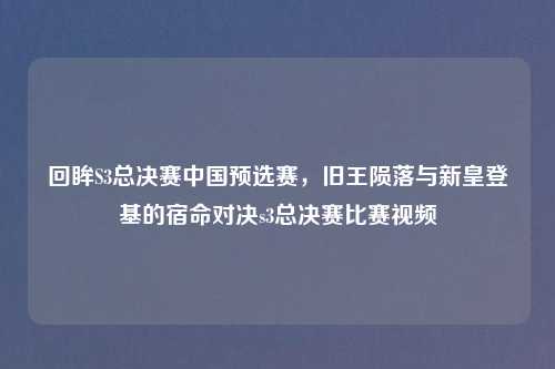 回眸S3总决赛中国预选赛，旧王陨落与新皇登基的宿命对决s3总决赛比赛视频