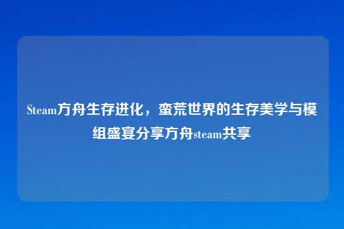 Steam方舟生存进化，蛮荒世界的生存美学与模组盛宴分享方舟steam共享