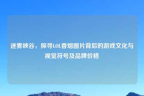 迷雾峡谷，探寻LOL香烟图片背后的游戏文化与视觉符号及品牌价格