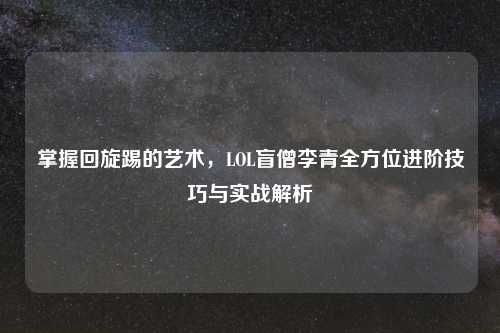 掌握回旋踢的艺术，LOL盲僧李青全方位进阶技巧与实战解析
