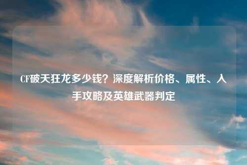 CF破天狂龙多少钱？深度解析价格、属性、入手攻略及英雄武器判定