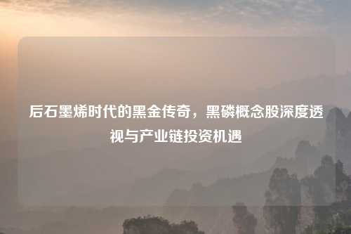 后石墨烯时代的黑金传奇，黑磷概念股深度透视与产业链投资机遇