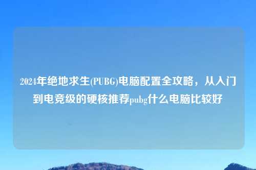 2024年绝地求生(PUBG)电脑配置全攻略，从入门到电竞级的硬核推荐pubg什么电脑比较好