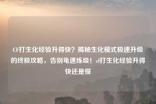 CF打生化经验升得快？揭秘生化模式极速升级的终极攻略，告别龟速练级！cf打生化经验升得快还是慢