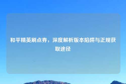 和平精英刷点券，深度解析版本陷阱与正规获取途径