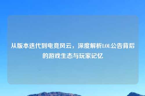 从版本迭代到电竞风云，深度解析LOL公告背后的游戏生态与玩家记忆