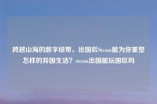 跨越山海的数字纽带，出国后Steam能为你重塑怎样的异国生活？steam出国能玩国区吗