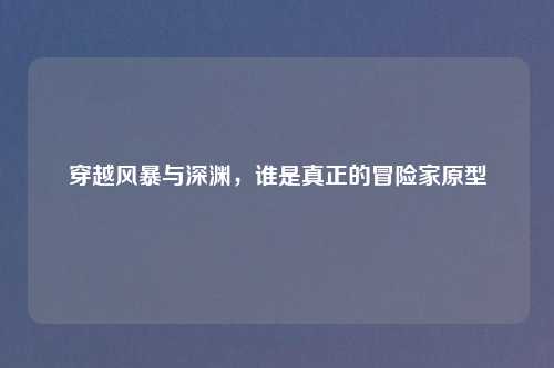 穿越风暴与深渊，谁是真正的冒险家原型