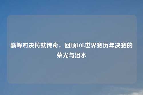 巅峰对决铸就传奇，回顾LOL世界赛历年决赛的荣光与泪水