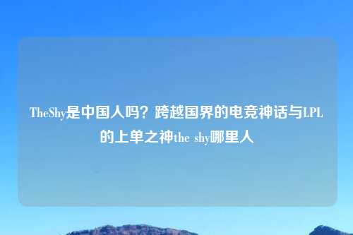 TheShy是中国人吗？跨越国界的电竞神话与LPL的上单之神the shy哪里人