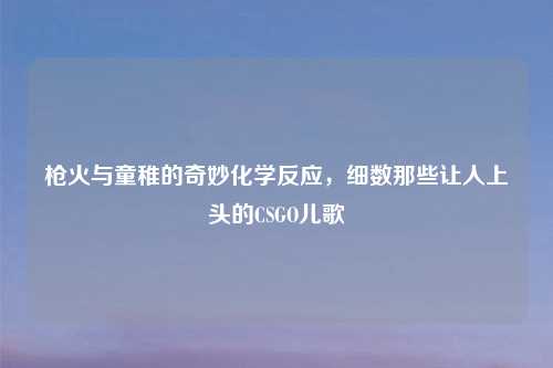 枪火与童稚的奇妙化学反应，细数那些让人上头的CSGO儿歌