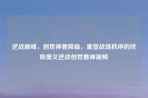 逆战巅峰，创世神兽降临，重塑战场秩序的终极奥义逆战创世兽神视频