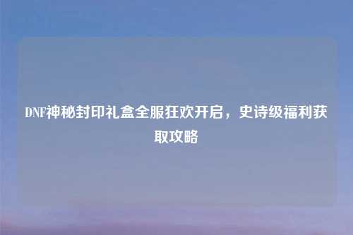 DNF神秘封印礼盒全服狂欢开启，史诗级福利获取攻略