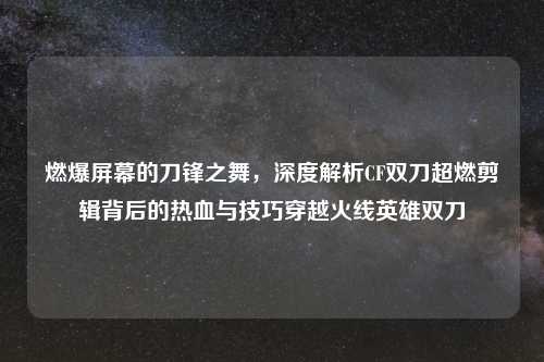 燃爆屏幕的刀锋之舞，深度解析CF双刀超燃剪辑背后的热血与技巧穿越火线英雄双刀